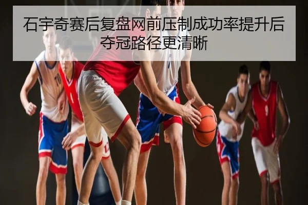 石宇奇赛后复盘网前压制成功率提升后夺冠路径更清晰